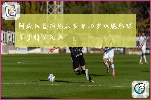 阿森纳签约厄瓜多尔16岁双胞胎球星金特罗兄弟