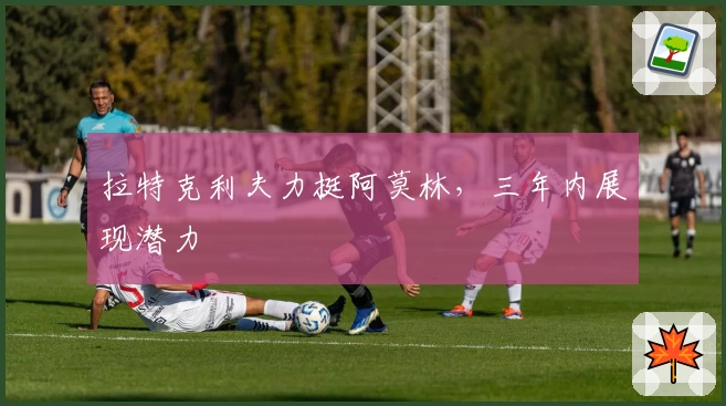 拉特克利夫力挺阿莫林，三年内展现潜力