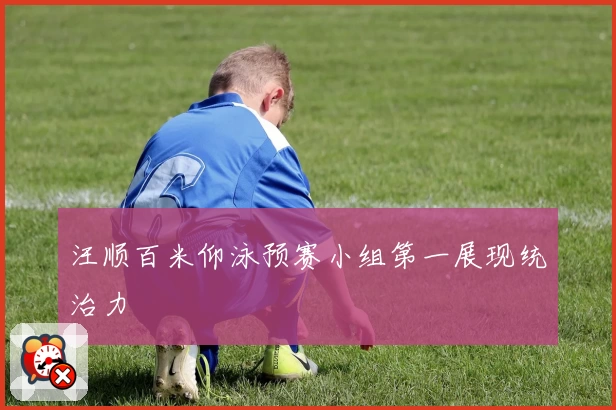 汪顺百米仰泳预赛小组第一展现统治力