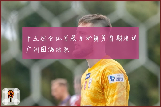 十五运会体育展示讲解员首期培训广州圆满结束