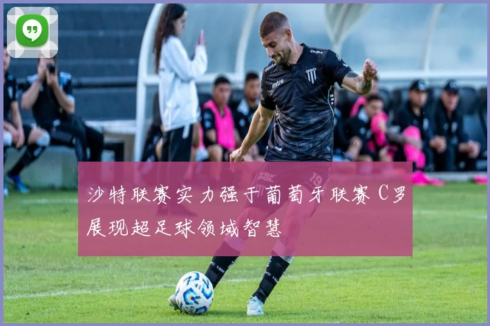 沙特联赛实力强于葡萄牙联赛 C罗展现超足球领域智慧