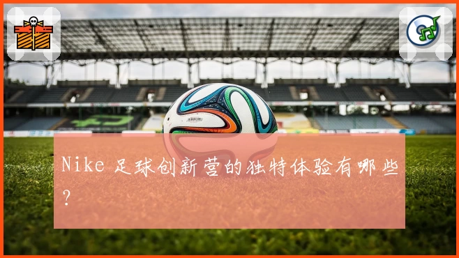 Nike 足球创新营的独特体验有哪些?