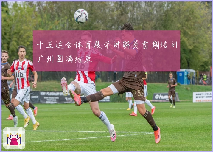 十五运会体育展示讲解员首期培训广州圆满结束