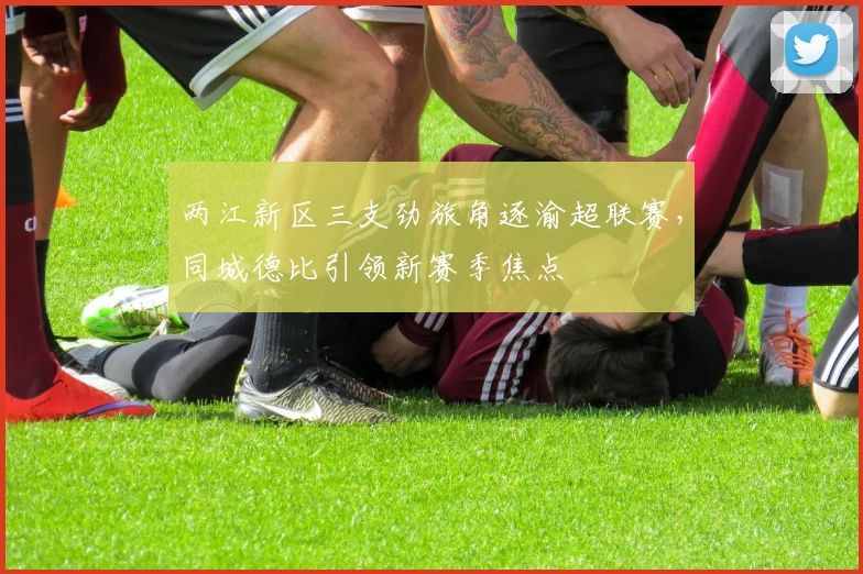 两江新区三支劲旅角逐渝超联赛，同城德比引领新赛季焦点