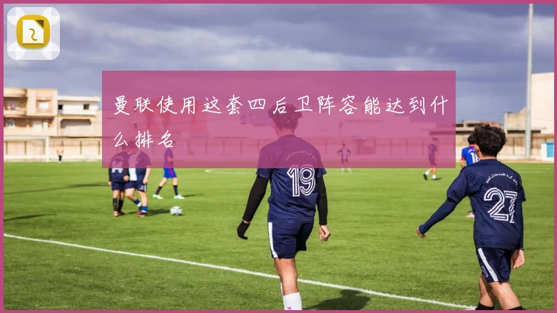 曼联使用这套四后卫阵容能达到什么排名