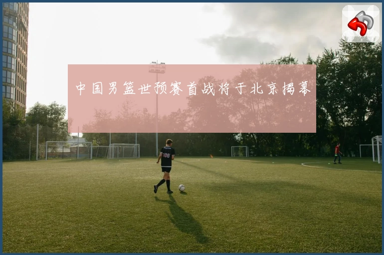 中国男篮世预赛首战将于北京揭幕