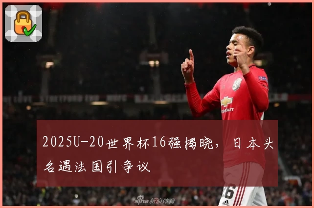 2025U-20世界杯16强揭晓，日本头名遇法国引争议