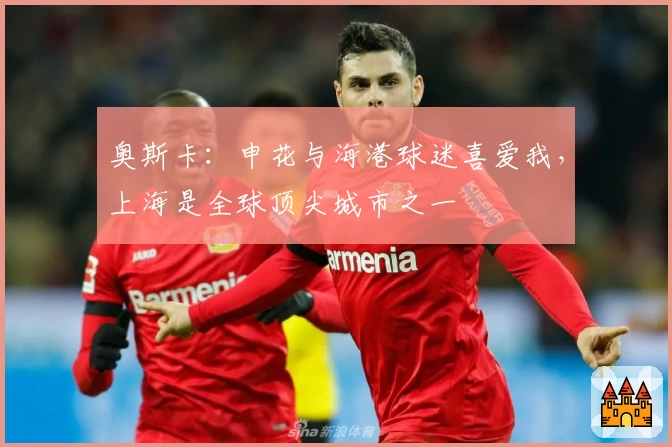 奥斯卡：申花与海港球迷喜爱我，上海是全球顶尖城市之一