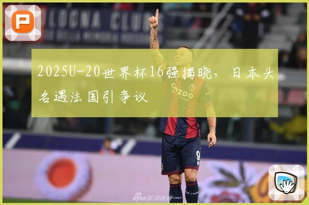 2025U-20世界杯16强揭晓，日本头名遇法国引争议